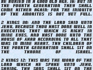 be buried in a good old age. 16: But in
the fourth generation they shall
come hither again: for the iniquity
of the Amorites is not yet full.
2 Kings 30: And the LORD said unto
Jehu, Because thou hast done well in
executing that which is right in
mine eyes, and hast done unto the
house of Ahab according to all that
was in mine heart, thy children of
the fourth generation shall sit on
the throne of Israel.
2 Kings 12: This was the word of the
LORD which he spake unto Jehu,
 