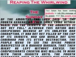 Of the Amorites the Lord said: "In the
fourth generation they shall come hither
again: for the iniquity of the Amorites is
not yet full." Although this nation was
conspicuous because of its idolatry and
corruption, it had not yet filled up the cup
of its iniquity, and God would not give
command for its utter destruction. The
people were to see the divine power
manifested in a marked manner, that they
might be left without excuse. The
compassionate Creator was willing to bear
with their iniquity until the fourth
 