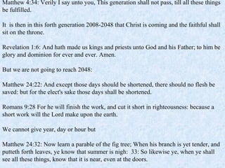 Matthew 4:34: Verily I say unto you, This generation shall not pass, till all these things
be fulfilled.
It is then in this forth generation 2008-2048 that Christ is coming and the faithful shall
sit on the throne.
Revelation 1:6: And hath made us kings and priests unto God and his Father; to him be
glory and dominion for ever and ever. Amen.
But we are not going to reach 2048:
Matthew 24:22: And except those days should be shortened, there should no flesh be
saved: but for the elect's sake those days shall be shortened.
Romans 9:28 For he will finish the work, and cut it short in righteousness: because a
short work will the Lord make upon the earth.
We cannot give year, day or hour but
Matthew 24:32: Now learn a parable of the fig tree; When his branch is yet tender, and
putteth forth leaves, ye know that summer is nigh: 33: So likewise ye, when ye shall
see all these things, know that it is near, even at the doors.
 