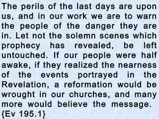 The perils of the last days are upon
us, and in our work we are to warn
the people of the danger they are
in. Let not the solemn scenes which
prophecy has revealed, be left
untouched. If our people were half
awake, if they realized the nearness
of the events portrayed in the
Revelation, a reformation would be
wrought in our churches, and many
more would believe the message.
{Ev 195.1}
 