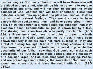 Just as long as God has a church, he will have those who will
cry aloud and spare not, who will be his instruments to reprove
selfishness and sins, and will not shun to declare the whole
counsel of God, whether men will hear or forbear. I saw that
individuals would rise up against the plain testimonies. It does
not suit their natural feelings. They would choose to have
smooth things spoken unto them, and have peace cried in their
ears. I view the church in a more dangerous condition than they
ever have been. Experimental religion is known but by a few.
The shaking must soon take place to purify the church. {2SG
284.1} Preachers should have no scruples to preach the truth
as it is found in God's word. Let the truth cut. I have been
shown that why ministers have not more success is, they are
afraid of hurting feelings, fearful of not being courteous, and
they lower the standard of truth, and conceal if possible the
peculiarity of our faith. I saw that God could not make such
successful. The truth must be made pointed, and the necessity
of a decision urged. And as false shepherds are crying, Peace,
and are preaching smooth things, the servants of God must cry
aloud, and spare not, and leave the result with God. {2SG
284.2}
 