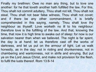 Finally my brethren: Owe no man any thing, but to love one
another: for he that loveth another hath fulfilled the law. For this,
Thou shalt not commit adultery, Thou shalt not kill, Thou shalt not
steal, Thou shalt not bear false witness, Thou shalt not covet;
and if there be any other commandment, it is briefly
comprehended in this saying, namely, Thou shalt love thy
neighbour as thyself. Love worketh no ill to his neighbour:
therefore love is the fulfilling of the law. And that, knowing the
time, that now it is high time to awake out of sleep: for now is our
salvation nearer than when we believed. The night is far spent,
the day is at hand: let us therefore cast off the works of
darkness, and let us put on the armour of light. Let us walk
honestly, as in the day; not in rioting and drunkenness, not in
chambering and wantonness, not in strife and envying. But put
ye on the Lord Jesus Christ, and make not provision for the flesh,
to fulfil the lusts thereof. Rom 13:8-14
 