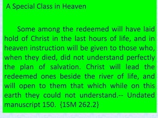 A Special Class in Heaven
Some among the redeemed will have laid
hold of Christ in the last hours of life, and in
heaven instruction will be given to those who,
when they died, did not understand perfectly
the plan of salvation. Christ will lead the
redeemed ones beside the river of life, and
will open to them that which while on this
earth they could not understand.-- Undated
manuscript 150. {1SM 262.2}
 