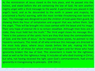 As the ministration of Jesus closed in the holy place, and He passed into the
holiest, and stood before the ark containing the law of God, He sent another
mighty angel with a third message to the world. A parchment was placed in the
angel's hand, and as he descended to the earth in power and majesty, he
proclaimed a fearful warning, with the most terrible threatening ever borne to
man. This message was designed to put the children of God upon their guard, by
showing them the hour of temptation and anguish that was before them. Said
the angel, "They will be brought into close combat with the beast and his image.
Their only hope of eternal life is to remain steadfast. Although their lives are at
stake, they must hold fast the truth." The third angel closes his message thus:
"Here is the patience of the saints: here are they that keep the commandments
of God, and the faith of Jesus." As he repeated these words, he pointed to the
heavenly sanctuary. The minds of all who embrace this message are directed to
the most holy place, where Jesus stands before the ark, making His final
intercession for all those for whom mercy still lingers and for those who have
ignorantly broken the law of God. This atonement is made for the righteous
dead as well as for the righteous living. It includes all who died trusting in Christ,
but who, not having received the light upon God's commandments, had sinned
ignorantly in transgressing its precepts. {EW 254.1}
 