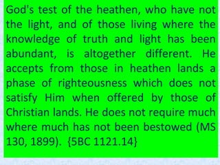 God's test of the heathen, who have not
the light, and of those living where the
knowledge of truth and light has been
abundant, is altogether different. He
accepts from those in heathen lands a
phase of righteousness which does not
satisfy Him when offered by those of
Christian lands. He does not require much
where much has not been bestowed (MS
130, 1899). {5BC 1121.14}
 