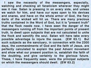 I saw the necessity of the messengers, especially,
watching and checking all fanaticism wherever they might
see it rise. Satan is pressing in on every side, and unless
we watch for him, and have our eyes open to his devices
and snares, and have on the whole armor of God, the fiery
darts of the wicked will hit us. There are many precious
truths contained in the Word of God, but it is "present truth"
that the flock needs now. I have seen the danger of the
messengers running off from the important points of present
truth, to dwell upon subjects that are not calculated to unite
the flock and sanctify the soul. Satan will here take every
possible advantage to injure the cause. {EW 63.1} But
such subjects as the sanctuary, in connection with the 2300
days, the commandments of God and the faith of Jesus, are
perfectly calculated to explain the past Advent movement
and show what our present position is, establish the faith of
the doubting, and give certainty to the glorious future.
These, I have frequently seen, were the principal subjects
on which the messengers should dwell. {EW 63.2}
 