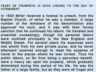 FEAST OF TRUMPETS 10 DAYS (YEARS) TO THE DAY OF
ATONEMENT
In 1833 Miller received a license to preach, from the
Baptist Church, of which he was a member. A large
number of the ministers of his denomination also
approved his work, and it was with their formal
sanction that he continued his labors. He traveled and
preached unceasingly, though his personal labors
were confined principally to the New England and
Middle States. For several years his expenses were
met wholly from his own private purse, and he never
afterward received enough to meet the expense of
travel to the places where he was invited. Thus his
public labors, so far from being a pecuniary benefit,
were a heavy tax upon his property, which gradually
diminished during this period of his life. He was the
father of a large family, but as they were all frugal and
 