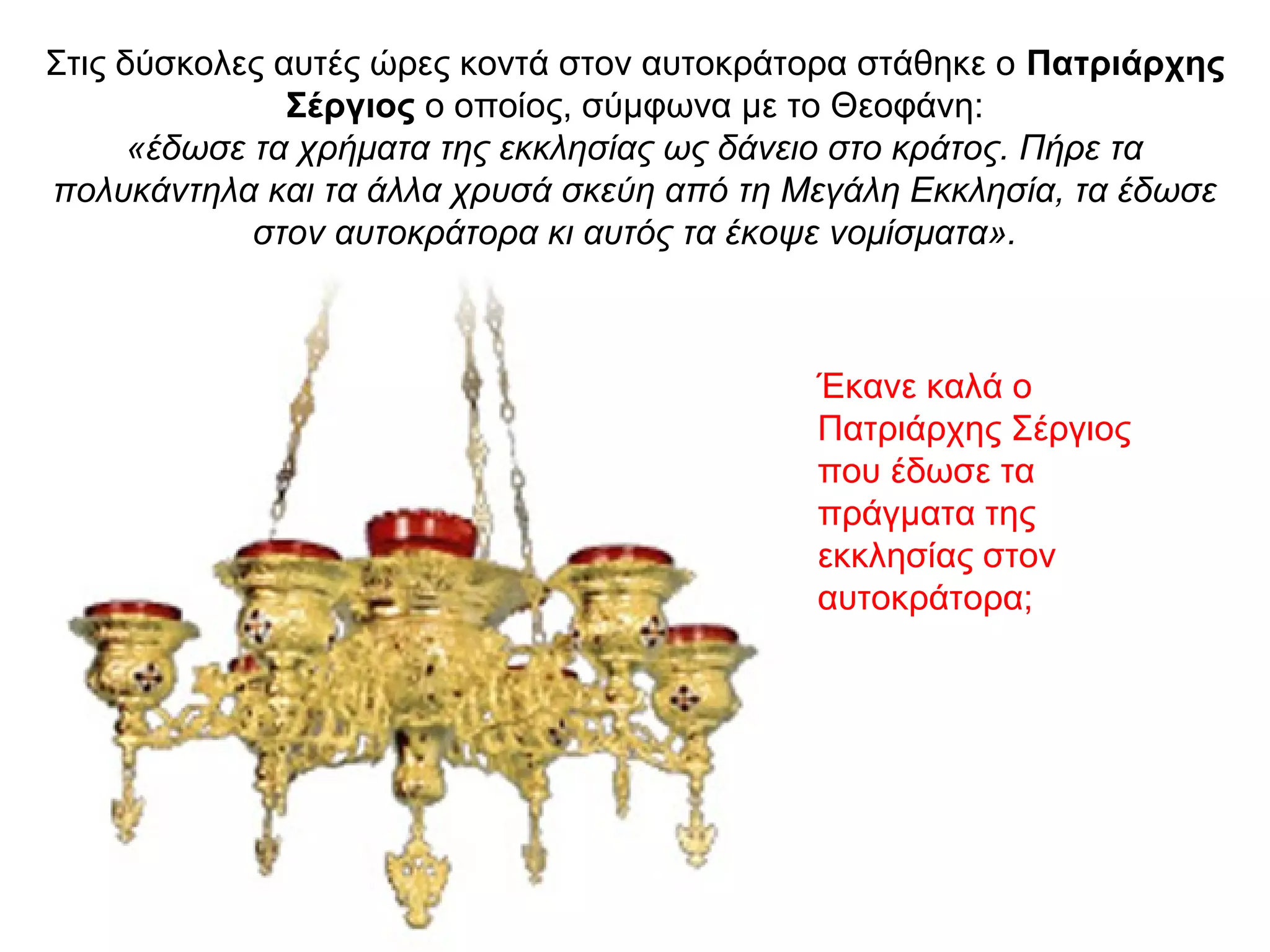 Στις δύσκολες αυτές ώρες κοντά στον αυτοκράτορα στάθηκε ο Πατριάρχης
Σέργιος ο οποίος, σύμφωνα με το Θεοφάνη:
«έδωσε τα χρήματα της εκκλησίας ως δάνειο στο κράτος. Πήρε τα
πολυκάντηλα και τα άλλα χρυσά σκεύη από τη Μεγάλη Εκκλησία, τα έδωσε
στον αυτοκράτορα κι αυτός τα έκοψε νομίσματα».
Έκανε καλά ο
Πατριάρχης Σέργιος
που έδωσε τα
πράγματα της
εκκλησίας στον
αυτοκράτορα;
 