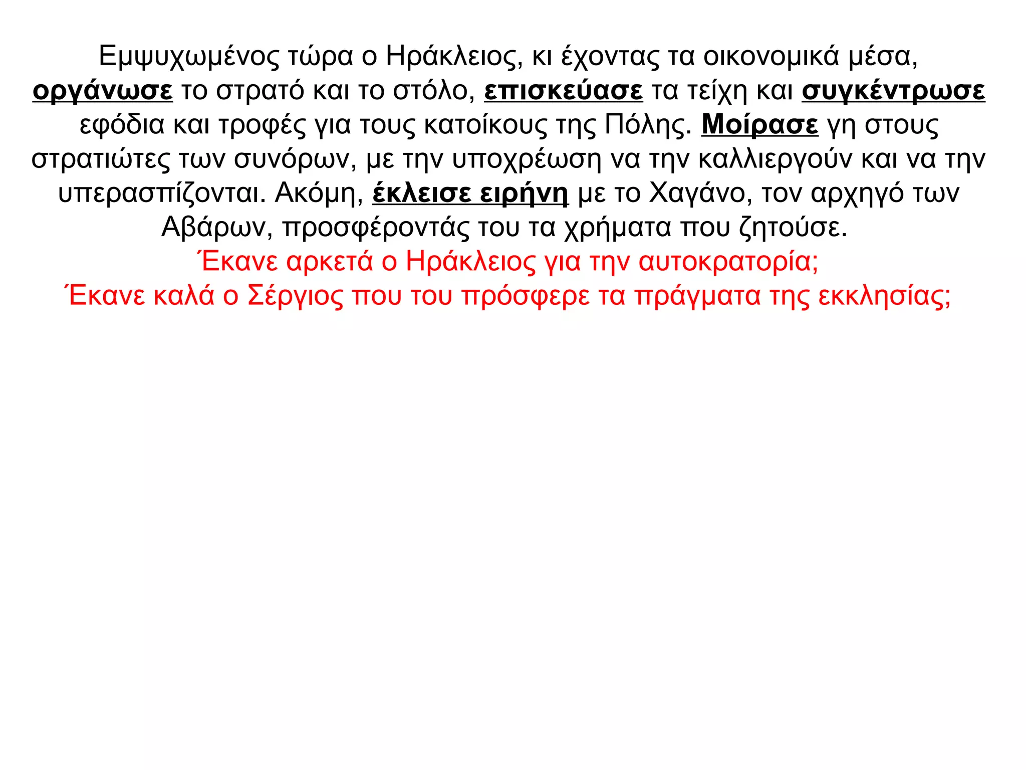 Εμψυχωμένος τώρα ο Ηράκλειος, κι έχοντας τα οικονομικά μέσα,
οργάνωσε το στρατό και το στόλο, επισκεύασε τα τείχη και συγκέντρωσε
εφόδια και τροφές για τους κατοίκους της Πόλης. Μοίρασε γη στους
στρατιώτες των συνόρων, με την υποχρέωση να την καλλιεργούν και να την
υπερασπίζονται. Ακόμη, έκλεισε ειρήνη με το Χαγάνο, τον αρχηγό των
Αβάρων, προσφέροντάς του τα χρήματα που ζητούσε.
Έκανε αρκετά ο Ηράκλειος για την αυτοκρατορία;
Έκανε καλά ο Σέργιος που του πρόσφερε τα πράγματα της εκκλησίας;
 