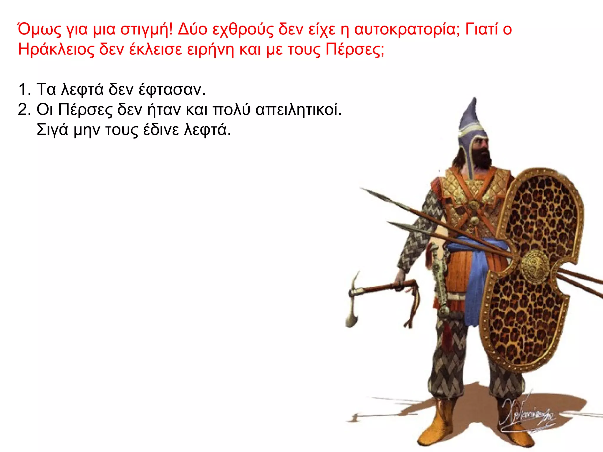 Όμως για μια στιγμή! Δύο εχθρούς δεν είχε η αυτοκρατορία; Γιατί ο
Ηράκλειος δεν έκλεισε ειρήνη και με τους Πέρσες;
1. Τα λεφτά δεν έφτασαν.
2. Οι Πέρσες δεν ήταν και πολύ απειλητικοί.
Σιγά μην τους έδινε λεφτά.
 