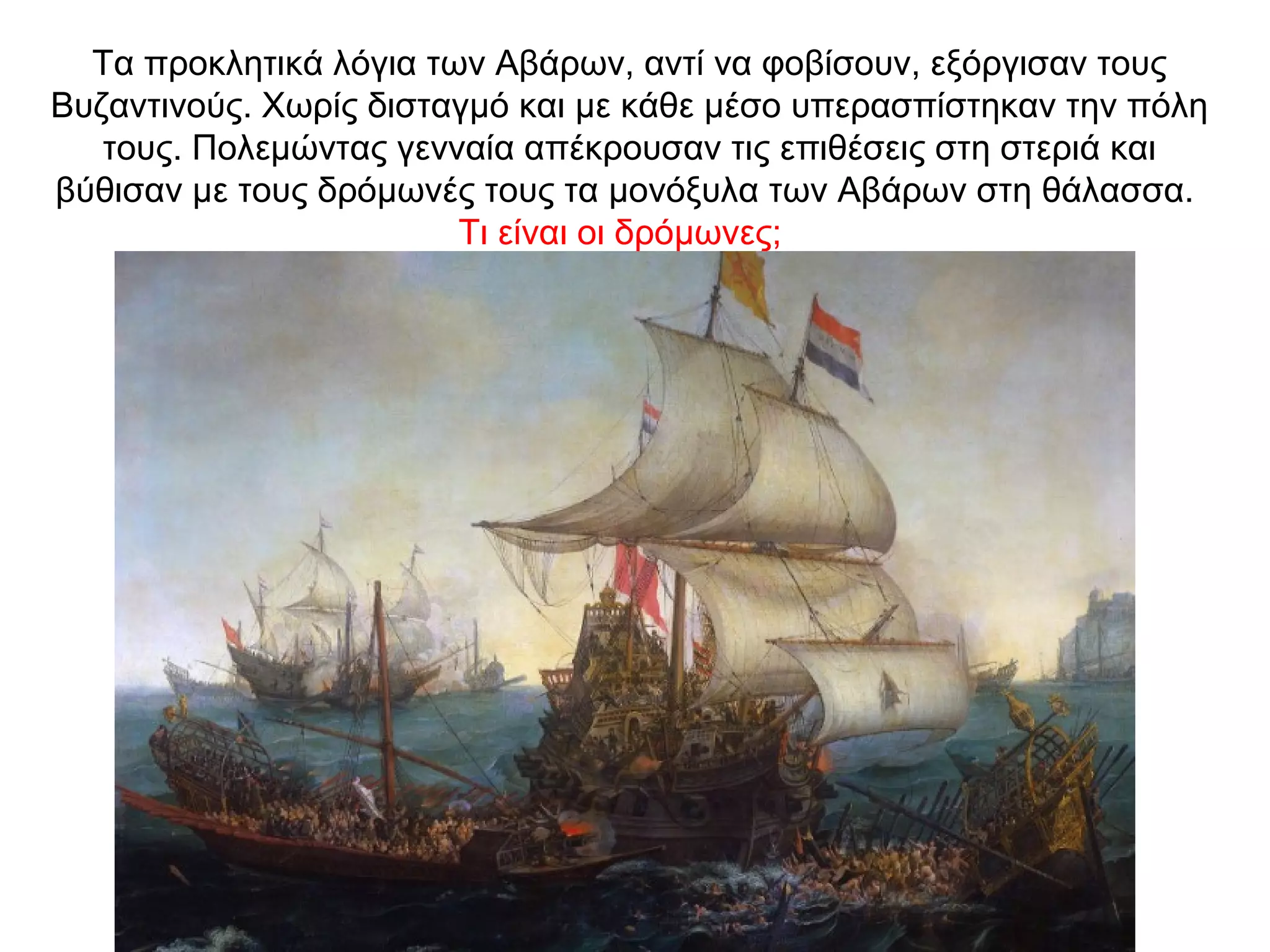 Τα προκλητικά λόγια των Αβάρων, αντί να φοβίσουν, εξόργισαν τους
Βυζαντινούς. Χωρίς δισταγμό και με κάθε μέσο υπερασπίστηκαν την πόλη
τους. Πολεμώντας γενναία απέκρουσαν τις επιθέσεις στη στεριά και
βύθισαν με τους δρόμωνές τους τα μονόξυλα των Αβάρων στη θάλασσα.
Τι είναι οι δρόμωνες;
 