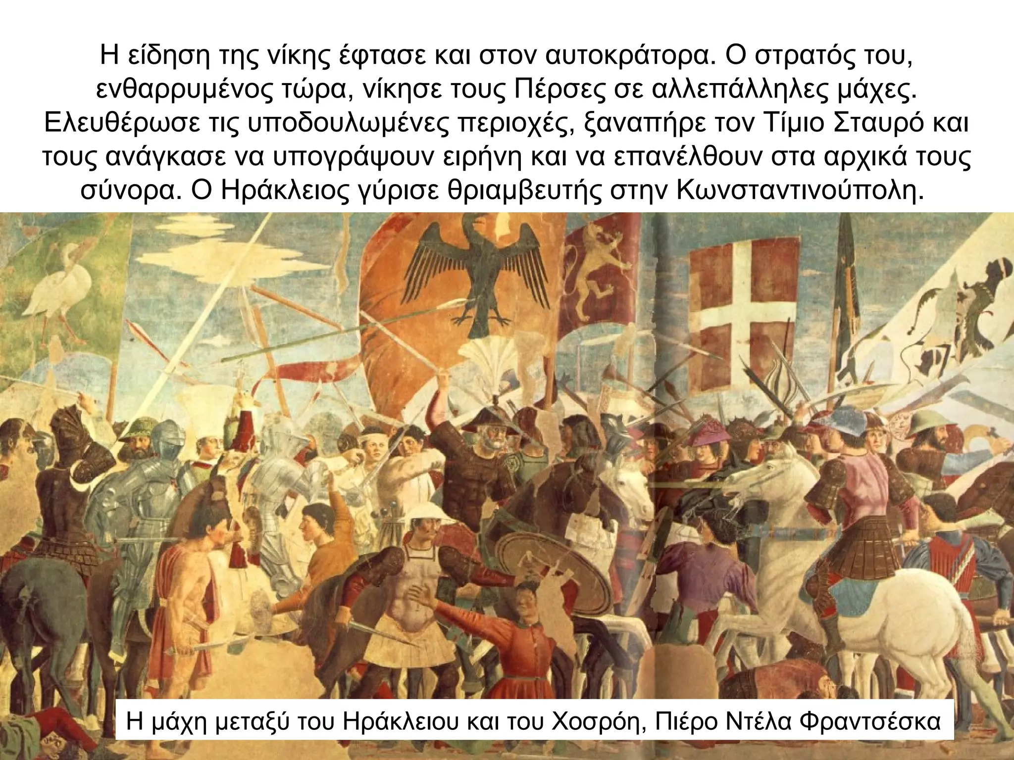 Η είδηση της νίκης έφτασε και στον αυτοκράτορα. Ο στρατός του,
ενθαρρυμένος τώρα, νίκησε τους Πέρσες σε αλλεπάλληλες μάχες.
Ελευθέρωσε τις υποδουλωμένες περιοχές, ξαναπήρε τον Τίμιο Σταυρό και
τους ανάγκασε να υπογράψουν ειρήνη και να επανέλθουν στα αρχικά τους
σύνορα. Ο Ηράκλειος γύρισε θριαμβευτής στην Κωνσταντινούπολη.
Η μάχη μεταξύ του Ηράκλειου και του Χοσρόη, Πιέρο Ντέλα Φραντσέσκα
 