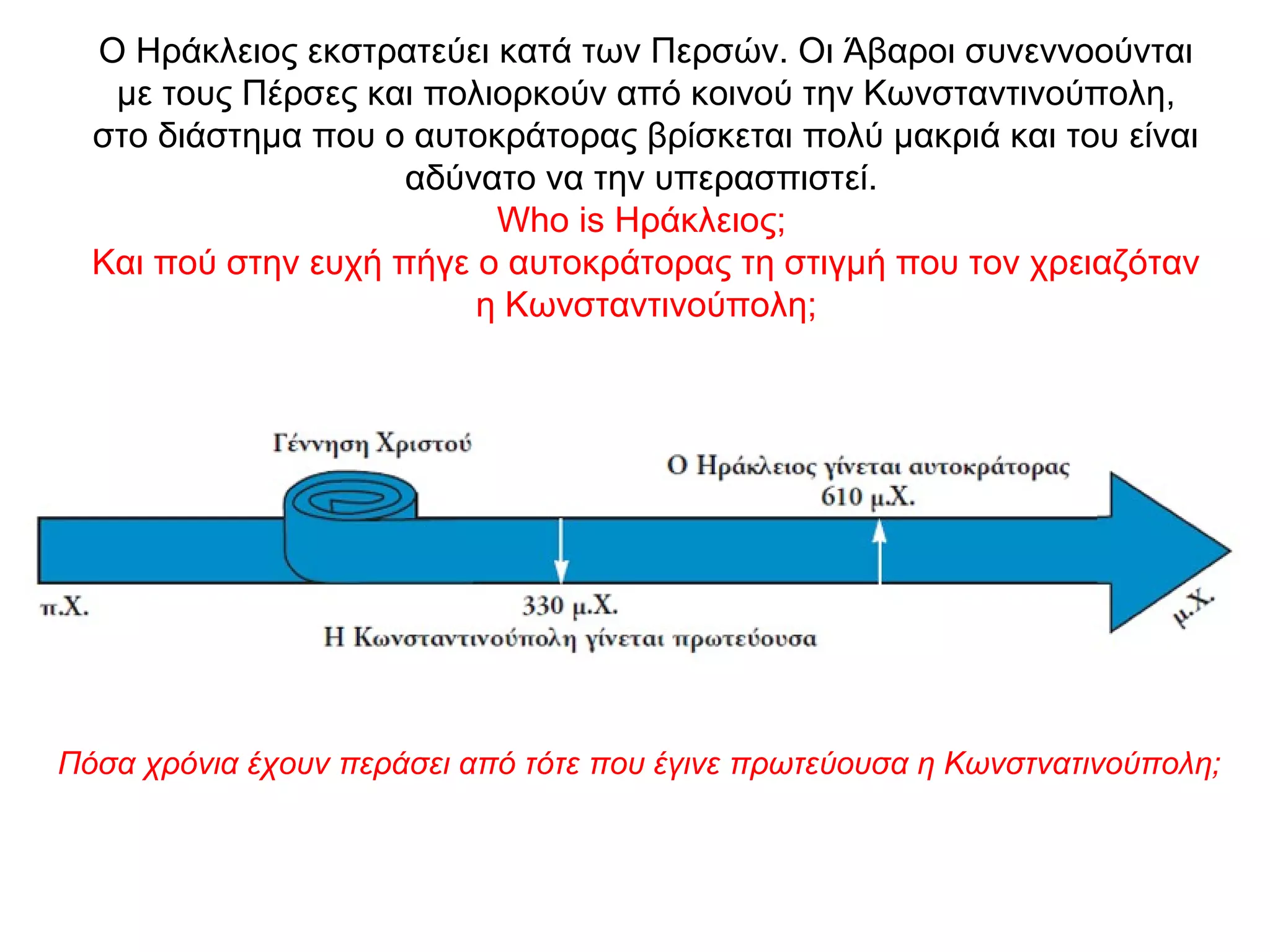 Ο Ηράκλειος εκστρατεύει κατά των Περσών. Οι Άβαροι συνεννοούνται
με τους Πέρσες και πολιορκούν από κοινού την Κωνσταντινούπολη,
στο διάστημα που ο αυτοκράτορας βρίσκεται πολύ μακριά και του είναι
αδύνατο να την υπερασπιστεί.
Who is Ηράκλειος;
Και πού στην ευχή πήγε ο αυτοκράτορας τη στιγμή που τον χρειαζόταν
η Κωνσταντινούπολη;
Πόσα χρόνια έχουν περάσει από τότε που έγινε πρωτεύουσα η Κωνστνατινούπολη;
 