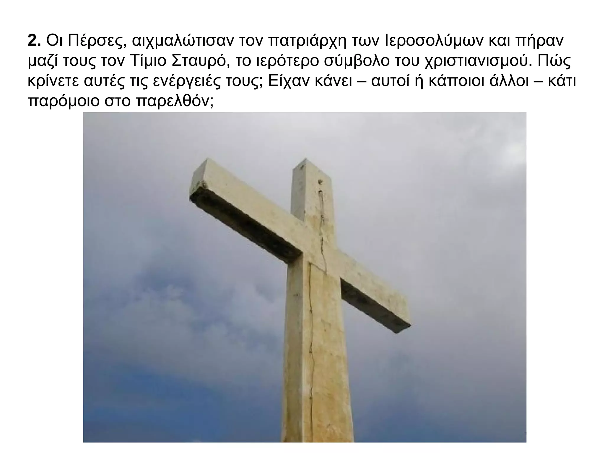 2. Οι Πέρσες, αιχμαλώτισαν τον πατριάρχη των Ιεροσολύμων και πήραν
μαζί τους τον Τίμιο Σταυρό, το ιερότερο σύμβολο του χριστιανισμού. Πώς
κρίνετε αυτές τις ενέργειές τους; Είχαν κάνει – αυτοί ή κάποιοι άλλοι – κάτι
παρόμοιο στο παρελθόν;
 