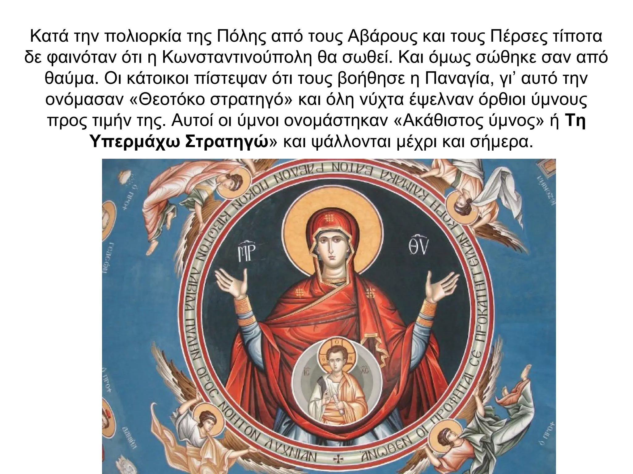 Κατά την πολιορκία της Πόλης από τους Αβάρους και τους Πέρσες τίποτα
δε φαινόταν ότι η Κωνσταντινούπολη θα σωθεί. Και όμως σώθηκε σαν από
θαύμα. Οι κάτοικοι πίστεψαν ότι τους βοήθησε η Παναγία, γι’ αυτό την
ονόμασαν «Θεοτόκο στρατηγό» και όλη νύχτα έψελναν όρθιοι ύμνους
προς τιμήν της. Αυτοί οι ύμνοι ονομάστηκαν «Ακάθιστος ύμνος» ή Τη
Υπερμάχω Στρατηγώ» και ψάλλονται μέχρι και σήμερα.
 