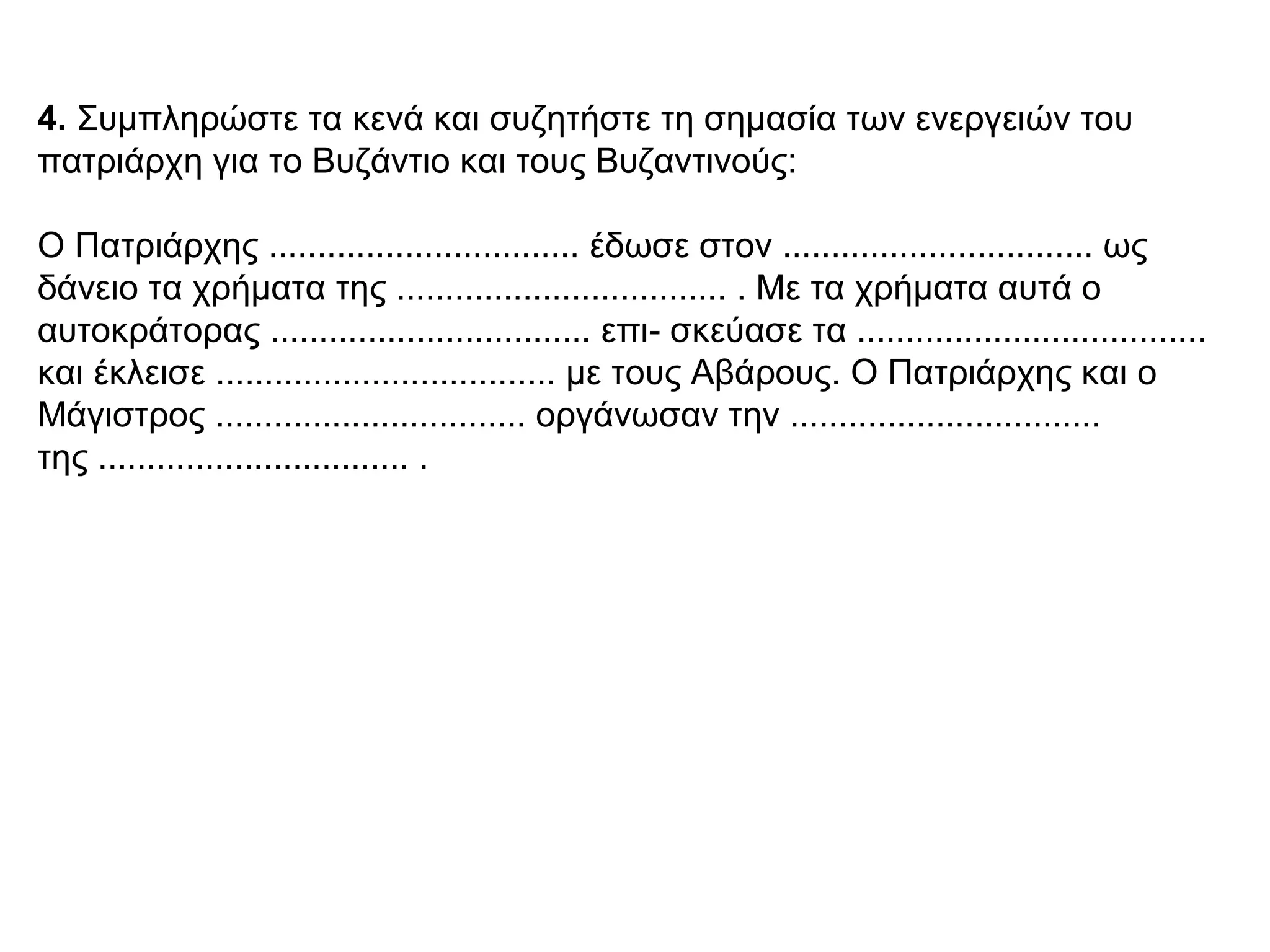 4. Συμπληρώστε τα κενά και συζητήστε τη σημασία των ενεργειών του
πατριάρχη για το Βυζάντιο και τους Βυζαντινούς:
Ο Πατριάρχης ................................ έδωσε στον ................................ ως
δάνειο τα χρήματα της .................................. . Με τα χρήματα αυτά ο
αυτοκράτορας ................................. επι- σκεύασε τα ....................................
και έκλεισε ................................... με τους Αβάρους. Ο Πατριάρχης και ο
Μάγιστρος ................................ οργάνωσαν την ................................
της ................................ .
 