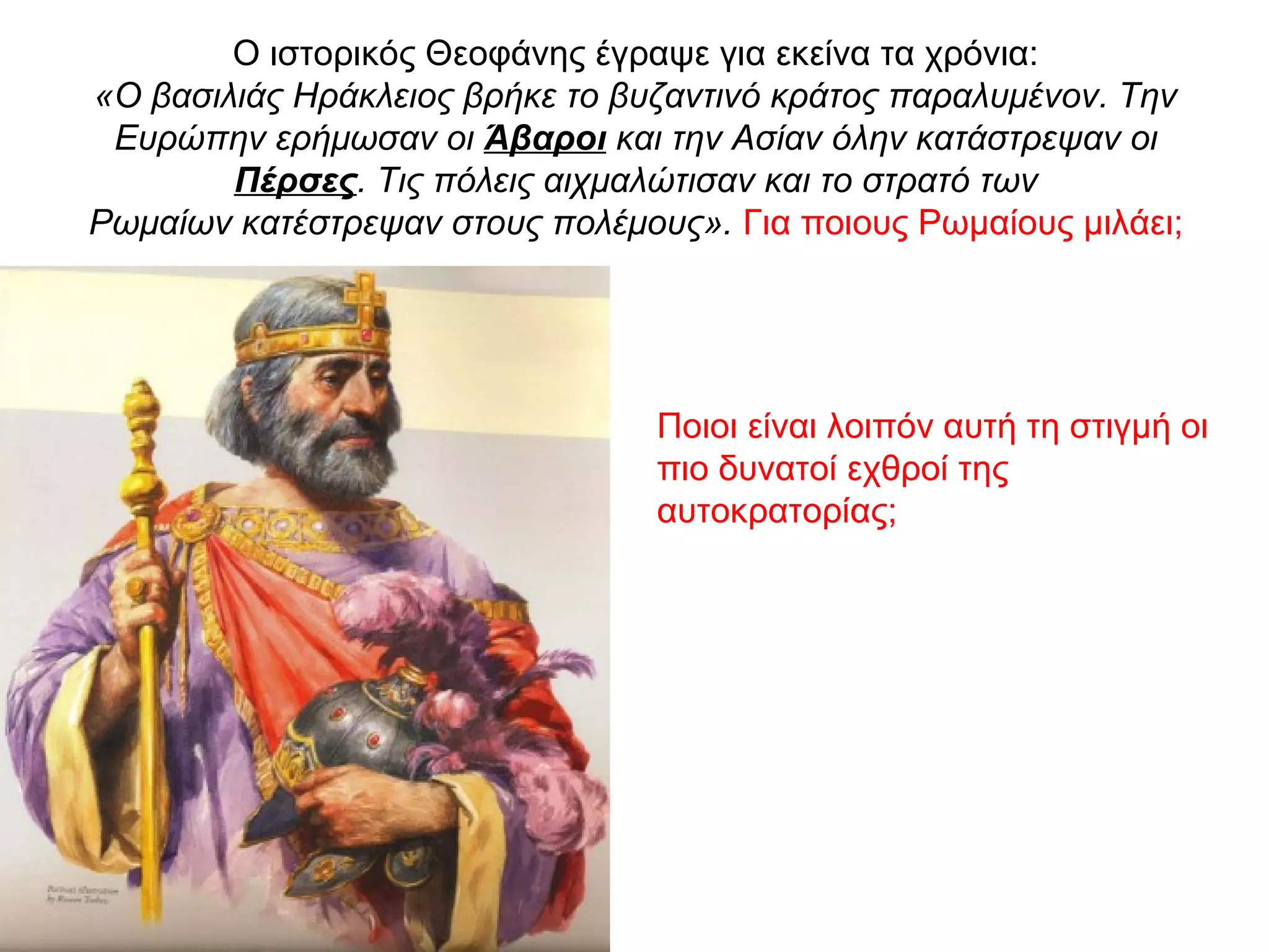 Ο ιστορικός Θεοφάνης έγραψε για εκείνα τα χρόνια:
«Ο βασιλιάς Ηράκλειος βρήκε το βυζαντινό κράτος παραλυμένον. Την
Ευρώπην ερήμωσαν οι Άβαροι και την Ασίαν όλην κατάστρεψαν οι
Πέρσες. Τις πόλεις αιχμαλώτισαν και το στρατό των
Ρωμαίων κατέστρεψαν στους πολέμους». Για ποιους Ρωμαίους μιλάει;
Ποιοι είναι λοιπόν αυτή τη στιγμή οι
πιο δυνατοί εχθροί της
αυτοκρατορίας;
 