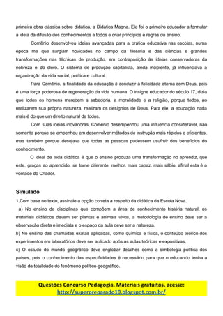primeira obra clássica sobre didática, a Didática Magna. Ele foi o primeiro educador a formular
a​ ​ideia​ ​da​ ​difusão​ ​dos​ ​conhecimentos​ ​a​ ​todos​ ​e​ ​criar​ ​princípios​ ​e​ ​regras​ ​do​ ​ensino.
Comênio desenvolveu ideias avançadas para a prática educativa nas escolas, numa
época me que surgiam novidades no campo da filosofia e das ciências e grandes
transformações nas técnicas de produção, em contraposição às ideias conservadoras da
nobreza e do clero. O sistema de produção capitalista, ainda incipiente, já influenciava a
organização​ ​da​ ​vida​ ​social,​ ​política​ ​e​ ​cultural.
Para Comênio, a finalidade da educação é conduzir à felicidade eterna com Deus, pois
é uma força poderosa de regeneração da vida humana. O insigne educador do século 17, dizia
que todos os homens merecem a sabedoria, a moralidade e a religião, porque todos, ao
realizarem sua própria natureza, realizam os desígnios de Deus. Para ele, a educação nada
mais​ ​é​ ​do​ ​que​ ​um​ ​direito​ ​natural​ ​de​ ​todos.
Com suas ideias inovadoras, Comênio desempenhou uma influência considerável, não
somente porque se empenhou em desenvolver métodos de instrução mais rápidos e eficientes,
mas também porque desejava que todas as pessoas pudessem usufruir dos benefícios do
conhecimento.
O ideal de toda didática é que o ensino produza uma transformação no aprendiz, que
este, graças ao aprendido, se torne diferente, melhor, mais capaz, mais sábio, afinal esta é a
vontade​ ​do​ ​Criador.
Simulado
1.Com​ ​base​ ​no​ ​texto,​ ​assinale​ ​a​ ​opção​ ​correta​ ​a​ ​respeito​ ​da​ ​didática​ ​da​ ​Escola​ ​Nova.
a) No ensino de disciplinas que compõem a área de conhecimento história natural, os
materiais didáticos devem ser plantas e animais vivos, a metodologia de ensino deve ser a
observação​ ​direta​ ​e​ ​imediata​ ​e​ ​o​ ​espaço​ ​da​ ​aula​ ​deve​ ​ser​ ​a​ ​natureza.
b) No ensino das chamadas exatas aplicadas, como química e física, o conteúdo teórico dos
experimentos​ ​em​ ​laboratórios​ ​deve​ ​ser​ ​aplicado​ ​após​ ​as​ ​aulas​ ​teóricas​ ​e​ ​expositivas.
c) O estudo do mundo geográfico deve englobar detalhes como a simbologia política dos
países, pois o conhecimento das especificidades é necessário para que o educando tenha a
visão​ ​da​ ​totalidade​ ​do​ ​fenômeno​ ​político-geográfico.
Questões​ ​Concurso​ ​Pedagogia.​ ​Materiais​ ​gratuitos,​ ​acesse:
http://superpreparado10.blogspot.com.br/
 