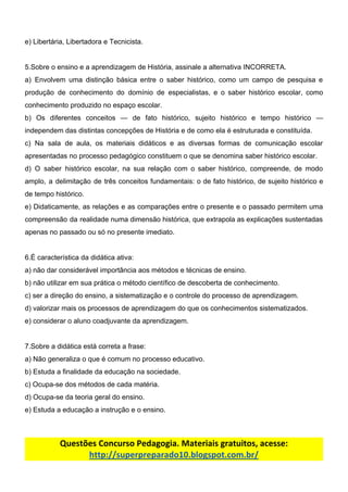 e)​ ​Libertária,​ ​Libertadora​ ​e​ ​Tecnicista.
5.Sobre​ ​o​ ​ensino​ ​e​ ​a​ ​aprendizagem​ ​de​ ​História,​ ​assinale​ ​a​ ​alternativa​ ​INCORRETA.
a) Envolvem uma distinção básica entre o saber histórico, como um campo de pesquisa e
produção de conhecimento do domínio de especialistas, e o saber histórico escolar, como
conhecimento​ ​produzido​ ​no​ ​espaço​ ​escolar.
b) Os diferentes conceitos — de fato histórico, sujeito histórico e tempo histórico —
independem​ ​das​ ​distintas​ ​concepções​ ​de​ ​História​ ​e​ ​de​ ​como​ ​ela​ ​é​ ​estruturada​ ​e​ ​constituída.
c) Na sala de aula, os materiais didáticos e as diversas formas de comunicação escolar
apresentadas​ ​no​ ​processo​ ​pedagógico​ ​constituem​ ​o​ ​que​ ​se​ ​denomina​ ​saber​ ​histórico​ ​escolar.
d) O saber histórico escolar, na sua relação com o saber histórico, compreende, de modo
amplo, a delimitação de três conceitos fundamentais: o de fato histórico, de sujeito histórico e
de​ ​tempo​ ​histórico.
e) Didaticamente, as relações e as comparações entre o presente e o passado permitem uma
compreensão da realidade numa dimensão histórica, que extrapola as explicações sustentadas
apenas​ ​no​ ​passado​ ​ou​ ​só​ ​no​ ​presente​ ​imediato.
6.É​ ​característica​ ​da​ ​didática​ ​ativa:
a)​ ​não​ ​dar​ ​considerável​ ​importância​ ​aos​ ​métodos​ ​e​ ​técnicas​ ​de​ ​ensino.
b)​ ​não​ ​utilizar​ ​em​ ​sua​ ​prática​ ​o​ ​método​ ​científico​ ​de​ ​descoberta​ ​de​ ​conhecimento.
c)​ ​ser​ ​a​ ​direção​ ​do​ ​ensino,​ ​a​ ​sistematização​ ​e​ ​o​ ​controle​ ​do​ ​processo​ ​de​ ​aprendizagem.
d)​ ​valorizar​ ​mais​ ​os​ ​processos​ ​de​ ​aprendizagem​ ​do​ ​que​ ​os​ ​conhecimentos​ ​sistematizados.
e)​ ​considerar​ ​o​ ​aluno​ ​coadjuvante​ ​da​ ​aprendizagem.
7.Sobre​ ​a​ ​didática​ ​está​ ​correta​ ​a​ ​frase:
a)​ ​Não​ ​generaliza​ ​o​ ​que​ ​é​ ​comum​ ​no​ ​processo​ ​educativo.
b)​ ​Estuda​ ​a​ ​finalidade​ ​da​ ​educação​ ​na​ ​sociedade.
c)​ ​Ocupa-se​ ​dos​ ​métodos​ ​de​ ​cada​ ​matéria.
d)​ ​Ocupa-se​ ​da​ ​teoria​ ​geral​ ​do​ ​ensino.
e)​ ​Estuda​ ​a​ ​educação​ ​a​ ​instrução​ ​e​ ​o​ ​ensino.
Questões​ ​Concurso​ ​Pedagogia.​ ​Materiais​ ​gratuitos,​ ​acesse:
http://superpreparado10.blogspot.com.br/
 