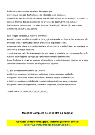 8.A​ ​Didática​ ​é​ ​um​ ​ramo​ ​de​ ​estudo​ ​da​ ​Pedagogia​ ​que:
a)​ ​investiga​ ​a​ ​natureza​ ​das​ ​finalidades​ ​da​ ​educação​ ​numa​ ​sociedade.
b) busca em outras ciências os conhecimentos que esclarecem o fenômeno educativo. c)
estuda​ ​a​ ​dinâmica​ ​das​ ​relações​ ​sociais​ ​e​ ​o​ ​processo​ ​do​ ​desenvolvimento​ ​humano.
d)​ ​investiga​ ​os​ ​fundamentos,​ ​condições​ ​e​ ​modos​ ​de​ ​realização​ ​da​ ​instrução​ ​e​ ​do​ ​ensino.
e)​ ​nenhuma​ ​alternativa​ ​está​ ​correta
9.Em​ ​relação​ ​à​ ​Didática,​ ​é​ ​incorreto​ ​afirmar​ ​que
a) contribui para transformar a prática pedagógica da escola, ao desenvolver a compreensão
articulada​ ​entre​ ​os​ ​conteúdos​ ​a​ ​serem​ ​ensinados​ ​e​ ​as​ ​práticas​ ​sociais.
b) não compete refletir acerca dos objetivos sócio-políticos e pedagógicos, ao selecionar os
conteúdos​ ​e​ ​métodos​ ​de​ ​ensino.
c) realiza-se por meio de ação consciente, intencional e planejada, no processo de formação
humana,​ ​estabelecendo-se​ ​objetivos​ ​e​ ​critérios​ ​socialmente​ ​determinados.
d) sua finalidade é converter objetivos sócio-políticos e pedagógicos em objetivos de ensino,
selecionar​ ​conteúdos​ ​e​ ​métodos​ ​em​ ​função​ ​desses​ ​objetivos.
10.​ ​São​ ​elementos​ ​estruturantes​ ​da​ ​Didática:
a)​ ​objetivos,​ ​conteúdos,​ ​tecnicismos,​ ​políticas​ ​de​ ​ensino,​ ​recursos​ ​e​ ​avaliação.
b)​ ​objetivos,​ ​políticas​ ​de​ ​ensino,​ ​tecnicismos,​ ​recursos,​ ​relação​ ​professor-aluno.
c)​ ​objetivos,​ ​conteúdos,​ ​metodologia,​ ​recursos,​ ​relação​ ​professor-aluno,​ ​avaliação.
d)​ ​objetivos,​ ​métodos​ ​de​ ​pesquisa,​ ​conteúdos,​ ​programas,​ ​políticas​ ​educacionais.
GABARITO​ ​1A;2C;3D;4C;5B;6D;7D;8D;9B;10C;
Material​ ​Completo​ ​se​ ​encontra​ ​na​ ​página:
Questões​ ​Concurso​ ​Pedagogia.​ ​Materiais​ ​gratuitos,​ ​acesse:
http://superpreparado10.blogspot.com.br/
 