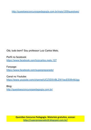 http://questoesconcursopedagogia.com.br/mais1200questoes/
Olá,​ ​tudo​ ​bem?​ ​Sou​ ​professor​ ​Luiz​ ​Carlos​ ​Melo.
Perfil​ ​no​ ​facebook:
https://www.facebook.com/luizcarlos.melo.127
Fanpage:
https://www.facebook.com/superpreparado/
Canal​ ​no​ ​Youtube:
https://www.youtube.com/channel/UCZ3D5VBLZW1lacEE89nMJgg
Blog:
http://questoesconcursopedagogia.com.br/
Questões​ ​Concurso​ ​Pedagogia.​ ​Materiais​ ​gratuitos,​ ​acesse:
http://superpreparado10.blogspot.com.br/
 
