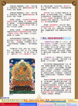 如果由第二個起點進入「光明」，就可以配
合「正確的空性」程式，還原至能量較低的「佛
性/本性」而成「報身佛」。

佛」的教化及保護，可以安心修行，暫時不受「
引力」的干擾及「輪迴之苦」，而且有進昇的機
會及條件。

如果由第三個起點進入「光明」，就可以配
合「正確的空性」程式，還原至能量更低的「佛
性/本性」而成「化身佛」。

暫時不受「引力」的干擾及「輪迴之苦」的
意思是，視乎該眾生身處的「剎土」，其精神層
次的高低而決定。因為較低層次的「剎土」，仍
受「三災」的催毀。所以是否往生「淨土」就必
定能夠永不再受「輪迴之苦」，仍以往生者之「
定力」層次決定其所處位置。

如果成「法身佛」，可以隨時自由轉換能量
的顯示形式而成「報身佛」或「化身佛」。如果
成「報身佛」，可以隨時自由轉換能量的顯示形
式而成「化身佛」。但要進一步完善「空性」的
程式，才可以成「法身佛」。

即是說，始終都要修行，但可以用「捷徑」
作為快速的提昇方法。「捷徑」並不是不用 修
行、不用「口訣、定力、正確的認知」亦可脫離
輪廻，莎妲娜的個案，就是一個最好的例子及證
明。

如果成「化身佛」，可以隨時自由轉換能量
的顯示形式而成不同物質結構及形象的「化身」
。但要進一步完善「空性」的程式，才可以成「
報身佛」或「法身佛」。

「淨土」是否永恆的存在呢？

如果由第四個或以下的起點進入「光明」，
就可以進入不同層次的「天界」或者有「佛」住
世的「剎土」。亦即是說，不同程度的「定力」
，或者不同程度的「收攝融入」，有不同程度的
結果。

《佛說長阿含經》卷第二十一（三○），第
四分《世記經》三災品第九，[0137b11]【佛告
比丘。世有三災。云何為三。一者火災。二者水
災。三者風災。有三災上際。云何為三。一者光
音天。二者遍淨天。三者果實天。若火災起時。
至光音天。光音天為際。若水災起時。至 遍 淨
天。遍淨天為際。若風災起時。至果實天。果實
天為際。 】

不同層次的「天界」與有「佛」住世的「
剎土 」 ， 其 分 別 是 「 天 界 」 在 「 引 力 」 的範圍
之內，要受「輪迴之苦」。有「佛」住世的「剎
土」 ， 雖 然 仍 在 「 引 力 」 的 範 圍 之 內 ， 但有「

《大樓炭經》云：【佛語比丘，天地有三災
變，何等為三？一者火災變，二者水災變，三者
風災變….三千大千世界，…燒盡無餘…】
經文的意思是【釋迦牟尼佛向諸「比丘」開
示說，世間有三種災變。那三種呢？一為火災；
二為水災；三為風災。這三災有極限。那三種極
限呢？一為光音天；二為遍淨天；三為果實天。
若果火災生起時，可至光音天，以光音天 為 極
限；若果水災生起時，可至遍淨天，以遍淨天為
極限；若果風災生起時，可至果實天，以果實天
為極限。】
若果以科學來解釋，這三災是宇宙毀滅的原
因。火災指大爆炸，其能量可以衝上位處「二禪
天」的最高天   - -   光 音天，將其毀滅。水災指爆
炸造成之碎片與磁性氣流，形成如「水流」之冲
擊，因氣流而造成能量的增強，因此其能量可以
衝上位處「三禪天」的最高天 -- 遍淨天，將其毀
滅。風災指壓力形成氣流風暴及餘爆，因壓力而
造成能量的再次增強，因此其能量可以衝上位處
「四禪天」的果實天，將其毀滅。

摩利支天

4

蓮花海第18期
敦 珠 佛 學 會 國 際 有 限 公 司
通 訊 地 址 ： 香 港 柴 灣 常 安 街 7 7 號 發 達 中 心 4 樓

4

4th Floor, Federal Centre, 77 Sheung On Street, Chaiwan, Hong Kong

Youtube
蓮花海第18期

www.youtube.com/user/DudjomBuddhist

電話 (852) 2558 3680 傳真 (852) 3157 1144
：
：
網 址 ：http://www.dudjomba.com

Facebook

www.facebook.com/DudjomBuddhist

電 子 郵 件 ： info@dudjomba.org.hk

土豆
http://www.tudou.com/home/dudjom

优酷
http://i.youku.com/dudjom

版權擁有者：
敦珠佛學會國際有限公司

56.com

http://i.56.com/Dudjom

 