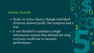 Aetna, Foxtel:
⊸ Study on Aetna shows, though individual
divisions showed profit, the company had a
loss.
⊸ It was decided to mandate a single
information system that defined the data
everyone would use to measure
performance.
 