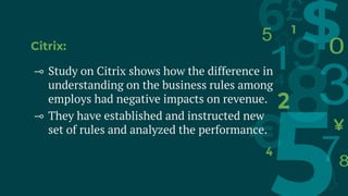 Citrix:
⊸ Study on Citrix shows how the difference in
understanding on the business rules among
employs had negative impacts on revenue.
⊸ They have established and instructed new
set of rules and analyzed the performance.
 