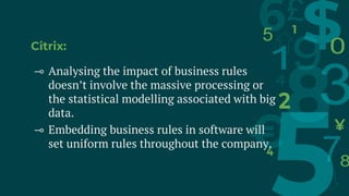 Citrix:
⊸ Analysing the impact of business rules
doesn’t involve the massive processing or
the statistical modelling associated with big
data.
⊸ Embedding business rules in software will
set uniform rules throughout the company.
 