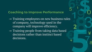 Coaching to Improve Performance
⊸ Training employees on new business rules
of company, technology used in the
company will improve efficiency.
⊸ Training people from taking data based
decisions rather than instinct based
decisions.
 