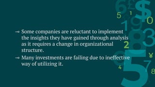 ⊸ Some companies are reluctant to implement
the insights they have gained through analysis
as it requires a change in organizational
structure.
⊸ Many investments are failing due to ineffective
way of utilizing it.
 