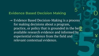 Evidence Based Decision Making
⊸ Evidence Based Decision-Making is a process
for making decisions about a program,
practice, or policy that is grounded in the best
available research evidence and informed by
experiential evidence from the field and
relevant contextual evidence.
 