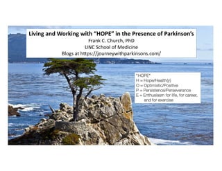Living and Working with “HOPE” in the Presence of Parkinson’s
Frank C. Church, PhD
UNC School of Medicine
Blogs at https://journeywithparkinsons.com/
“HOPE”
H = Hope/Health(y)
O = Optimistic/Positive
P = Persistence/Perseverance
E = Enthusiasm for life, for career,
and for exercise
 