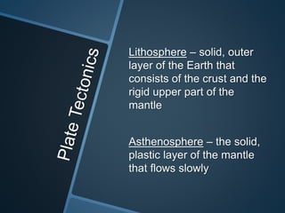 Lithosphere – solid, outer
layer of the Earth that
consists of the crust and the
rigid upper part of the
mantle
Asthenosphere – the solid,
plastic layer of the mantle
that flows slowly
 