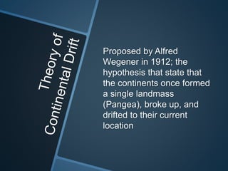 Proposed by Alfred
Wegener in 1912; the
hypothesis that state that
the continents once formed
a single landmass
(Pangea), broke up, and
drifted to their current
location
 