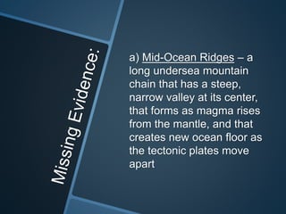 a) Mid-Ocean Ridges – a
long undersea mountain
chain that has a steep,
narrow valley at its center,
that forms as magma rises
from the mantle, and that
creates new ocean floor as
the tectonic plates move
apart
 