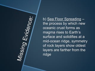 b) Sea Floor Spreading –
the process by which new
oceanic crust forms as
magma rises to Earth’s
surface and solidifies at a
mid-ocean ridge, symmetry
of rock layers show oldest
layers are farther from the
ridge
 