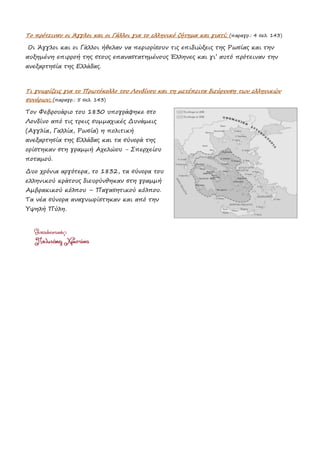 Το πρότειναν οι Άγγλοι και οι Γάλλοι για το ελληνικό ζήτημα και γιατί; (παραγρ.: 4 σελ. 143)
Οι Άγγλοι και οι Γάλλοι ήθελαν να περιορίσουν τις επιδιώξεις της Ρωσίας και την
αυξημένη επιρροή της στους επαναστατημένους Έλληνες και γι’ αυτό πρότειναν την
ανεξαρτησία της Ελλάδας.
Τι γνωρίζεις για το Πρωτόκολλο του Λονδίνου και τη μετέπειτα διεύρυνση των ελληνικών
συνόρων; (παραγρ.: 5 σελ. 143)
Τον Φεβρουάριο του 1830 υπογράφηκε στο
Λονδίνο από τις τρεις συμμαχικές Δυνάμεις
(Αγγλία, Γαλλία, Ρωσία) η πολιτική
ανεξαρτησία της Ελλάδας και τα σύνορά της
ορίστηκαν στη γραμμή Αχελώου - Σπερχείου
ποταμού.
Δυο χρόνια αργότερα, το 1832, τα σύνορα του
ελληνικού κράτους διευρύνθηκαν στη γραμμή
Αμβρακικού κόλπου – Παγασητικού κόλπου.
Τα νέα σύνορα αναγνωρίστηκαν και από την
Υψηλή Πύλη.
 