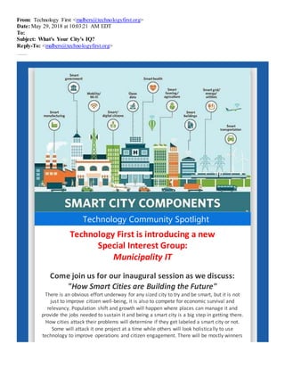 From: Technology First <malbers@technologyfirst.org>
Date: May 29, 2018 at 10:03:21 AM EDT
To:
Subject: What's Your City's IQ?
Reply-To: <malbers@technologyfirst.org>
Fi nd out howSmart Cit iesareBuil di ngt heFuture.
Technology Community Spotlight
Technology First is introducing a new
Special Interest Group:
Municipality IT
Come join us for our inaugural session as we discuss:
"How Smart Cities are Building the Future"
There is an obvious effort underway for any sized city to try and be smart, but it is not
just to improve citizen well-being, it is also to compete for economic survival and
relevancy. Population shift and growth will happen where places can manage it and
provide the jobs needed to sustain it and being a smart city is a big step in getting there.
How cities attack their problems will determine if they get labeled a smart city or not.
Some will attack it one project at a time while others will look holistically to use
technology to improve operations and citizen engagement. There will be mostly winners
 