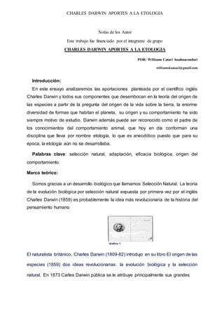 CHARLES DARWIN APORTES A LA ETOLOGIA
Notas de los Autor
Este trabajo fue financiado por el integrante de grupo
CHARLES DARWIN APORTES A LA ETOLOGIA
POR: Williams Catari huahuacondori
williamskamael@gmail.com
Introducción:
En este ensayo analizaremos las aportaciones planteada por el científico inglés
Charles Darwin y todos sus componentes que desembocan en la teoría del origen de
las especies a partir de la pregunta del origen de la vida sobre la tierra, la enorme
diversidad de formas que habitan el planeta, su origen y su comportamiento ha sido
siempre motivo de estudio. Darwin además puede ser reconocido como el padre de
los conocimientos del comportamiento animal, que hoy en día conforman una
disciplina que lleva por nombre etología, lo que es anecdótico puesto que para su
época, la etología aún no se desarrollaba.
Palabras clave: selección natural, adaptación, eficacia biológica, origen del
comportamiento.
Marco teórico:
Somos gracias a un desarrollo biológico que llamamos Selección Natural. La teoría
de la evolución biológica por selección natural expuesta por primera vez por el inglés
Charles Darwin (1859) es probablemente la idea más revolucionaria de la historia del
pensamiento humano
Gráfico 1
El naturalista británico, Charles Darwin (1809-82) introdujo en su libro El origen de las
especies (1859) dos ideas revolucionarias: la evolución biológica y la selección
natural. En 1873 Carles Darwin pública se le atribuye principalmente sus grandes
 