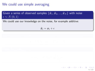 Images/cinvestav-
We could use simple averaging
Given a series of observed samples {x1, x2, ..., xN } with noise
∼ N (0, 1)
We could use our knowledge on the noise, for example additive:
xi = xi +
We can use our knowledge of probability to remove such noise
E [xi] = E [xi + ] = E [xi] + E [ ]
Then, because E [ ] = 0
E [xi] = E [xi] ≈
1
N
N
i=1
xi
6 / 132
 