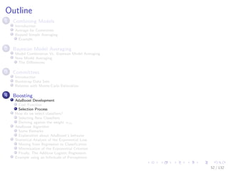 Images/cinvestav-
Outline
1 Combining Models
Introduction
Average for Committee
Beyond Simple Averaging
Example
2 Bayesian Model Averaging
Model Combination Vs. Bayesian Model Averaging
Now Model Averaging
The Diﬀerences
3 Committees
Introduction
Bootstrap Data Sets
Relation with Monte-Carlo Estimation
4 Boosting
AdaBoost Development
Cost Function
Selection Process
How do we select classiﬁers?
Selecting New Classiﬁers
Deriving against the weight αm
AdaBoost Algorithm
Some Remarks
Explanation about AdaBoost’s behavior
Statistical Analysis of the Exponential Loss
Moving from Regression to Classiﬁcation
Minimization of the Exponential Criterion
Finally, The Additive Logistic Regression
Example using an Inﬁnitude of Perceptrons
52 / 132
 