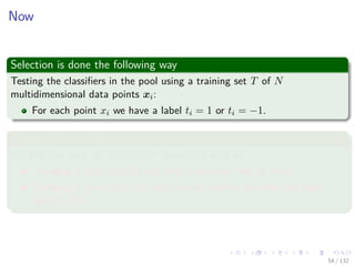 Images/cinvestav-
Now
Selection is done the following way
Testing the classiﬁers in the pool using a training set T of N
multidimensional data points xi:
For each point xi we have a label ti = 1 or ti = −1.
Assigning a cost for actions
We test and rank all classiﬁers in the expert pool by
Charging a cost exp {β} any time a classiﬁer fails (a miss).
Charging a cost exp {−β} any time a classiﬁer provides the right
label (a hit).
54 / 132
 