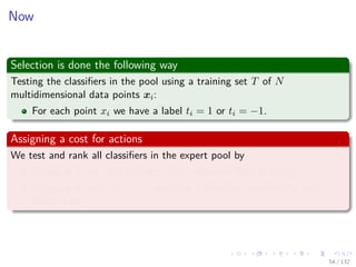 Images/cinvestav-
Now
Selection is done the following way
Testing the classiﬁers in the pool using a training set T of N
multidimensional data points xi:
For each point xi we have a label ti = 1 or ti = −1.
Assigning a cost for actions
We test and rank all classiﬁers in the expert pool by
Charging a cost exp {β} any time a classiﬁer fails (a miss).
Charging a cost exp {−β} any time a classiﬁer provides the right
label (a hit).
54 / 132
 