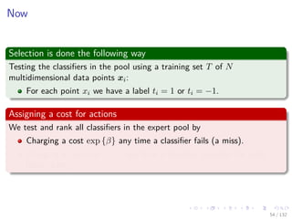 Images/cinvestav-
Now
Selection is done the following way
Testing the classiﬁers in the pool using a training set T of N
multidimensional data points xi:
For each point xi we have a label ti = 1 or ti = −1.
Assigning a cost for actions
We test and rank all classiﬁers in the expert pool by
Charging a cost exp {β} any time a classiﬁer fails (a miss).
Charging a cost exp {−β} any time a classiﬁer provides the right
label (a hit).
54 / 132
 