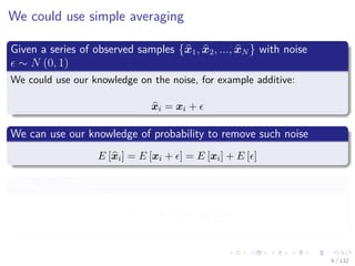 Images/cinvestav-
We could use simple averaging
Given a series of observed samples {x1, x2, ..., xN } with noise
∼ N (0, 1)
We could use our knowledge on the noise, for example additive:
xi = xi +
We can use our knowledge of probability to remove such noise
E [xi] = E [xi + ] = E [xi] + E [ ]
Then, because E [ ] = 0
E [xi] = E [xi] ≈
1
N
N
i=1
xi
6 / 132
 