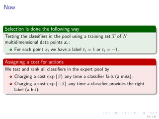 Images/cinvestav-
Now
Selection is done the following way
Testing the classiﬁers in the pool using a training set T of N
multidimensional data points xi:
For each point xi we have a label ti = 1 or ti = −1.
Assigning a cost for actions
We test and rank all classiﬁers in the expert pool by
Charging a cost exp {β} any time a classiﬁer fails (a miss).
Charging a cost exp {−β} any time a classiﬁer provides the right
label (a hit).
54 / 132
 