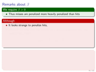 Images/cinvestav-
Remarks about β
We require β > 0
Thus misses are penalized more heavily penalized than hits
Although
It looks strange to penalize hits,
However, as long that the penalty of a success is smaller than the
penalty for a miss:
exp {−β} < exp {β}
Why?
if we assign cost a to misses and cost b to hits, where a > b > 0.
We can rewrite such costs as a = cd and b = c−d for constants c and
d.
It does not compromise generality.
55 / 132
 