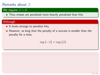 Images/cinvestav-
Remarks about β
We require β > 0
Thus misses are penalized more heavily penalized than hits
Although
It looks strange to penalize hits,
However, as long that the penalty of a success is smaller than the
penalty for a miss:
exp {−β} < exp {β}
Why?
if we assign cost a to misses and cost b to hits, where a > b > 0.
We can rewrite such costs as a = cd and b = c−d for constants c and
d.
It does not compromise generality.
55 / 132
 