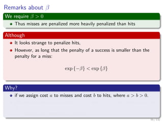 Images/cinvestav-
Remarks about β
We require β > 0
Thus misses are penalized more heavily penalized than hits
Although
It looks strange to penalize hits,
However, as long that the penalty of a success is smaller than the
penalty for a miss:
exp {−β} < exp {β}
Why?
if we assign cost a to misses and cost b to hits, where a > b > 0.
We can rewrite such costs as a = cd and b = c−d for constants c and
d.
It does not compromise generality.
55 / 132
 